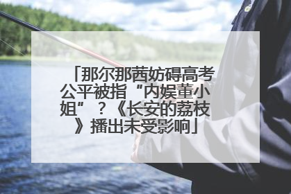 那尔那茜妨碍高考公平被指“内娱董小姐”？《长安的荔枝》播出未受影响