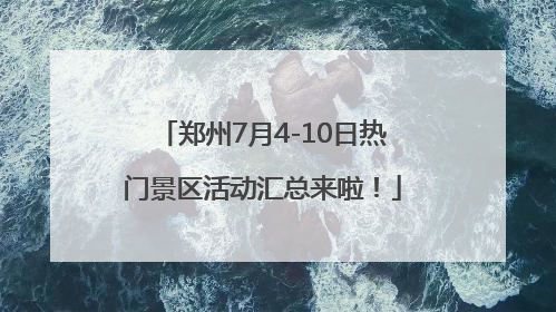 郑州7月4-10日热门景区活动汇总来啦！