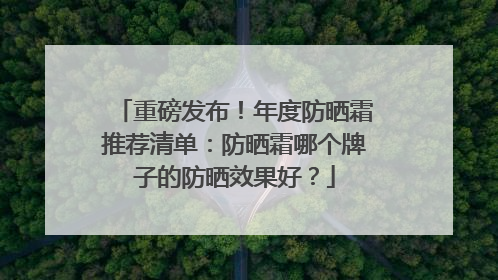 重磅发布！年度防晒霜推荐清单：防晒霜哪个牌子的防晒效果好？
