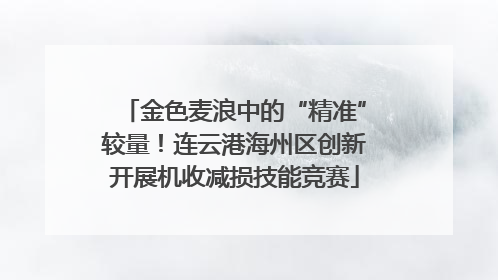 金色麦浪中的“精准”较量！连云港海州区创新开展机收减损技能竞赛
