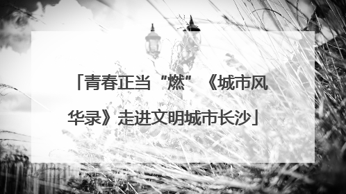 青春正当“燃”《城市风华录》走进文明城市长沙