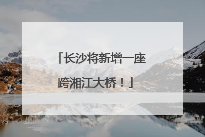 长沙将新增一座跨湘江大桥！