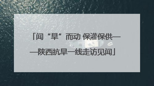 闻“旱”而动 保灌保供——陕西抗旱一线走访见闻