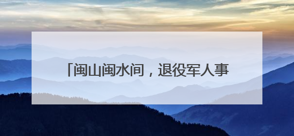 闽山闽水间，退役军人事务改革如何“打深井”？