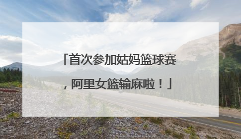 首次参加姑妈篮球赛，阿里女篮输麻啦！