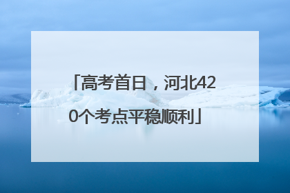 高考首日，河北420个考点平稳顺利