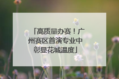 高质量办赛！广州赛区首演专业中彰显花城温度