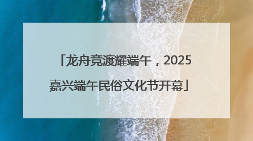 龙舟竞渡耀端午，2025嘉兴端午民俗文化节开幕