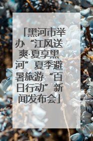 黑河市举办“江风送爽·夏享黑河”夏季避暑旅游“百日行动”新闻发布会