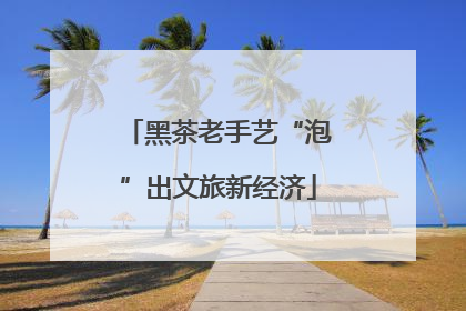 黑茶老手艺“泡”出文旅新经济