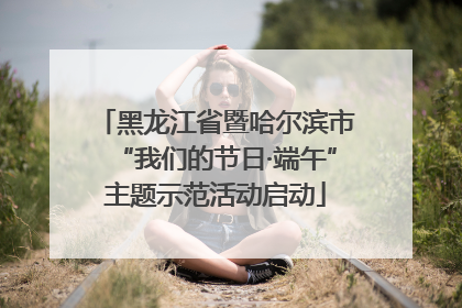 黑龙江省暨哈尔滨市“我们的节日·端午”主题示范活动启动