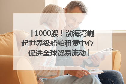 1000艘！渤海湾崛起世界级船舶租赁中心 促进全球贸易流动