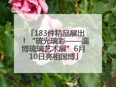 183件精品展出！“琉光璃彩——淄博琉璃艺术展”6月10日亮相国博