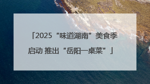 2025“味道湖南”美食季启动 推出“岳阳一桌菜”