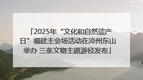 2025年“文化和自然遗产日”福建主会场活动在漳州东山举办 三条文物主题游径发布