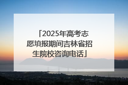 2025年高考志愿填报期间吉林省招生院校咨询电话