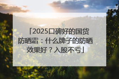 2025口碑好的国货防晒霜：什么牌子的防晒效果好？入股不亏