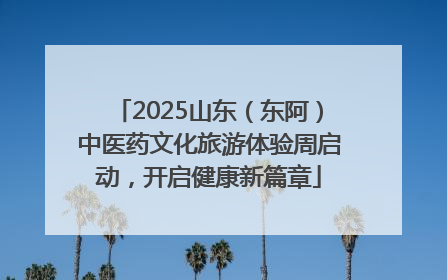 2025山东（东阿）中医药文化旅游体验周启动，开启健康新篇章