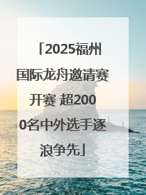 2025福州国际龙舟邀请赛开赛 超2000名中外选手逐浪争先