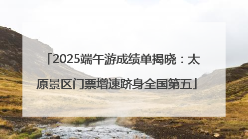 2025端午游成绩单揭晓：太原景区门票增速跻身全国第五