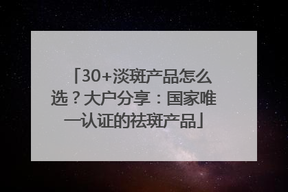 30+淡斑产品怎么选？大户分享：国家唯一认证的祛斑产品
