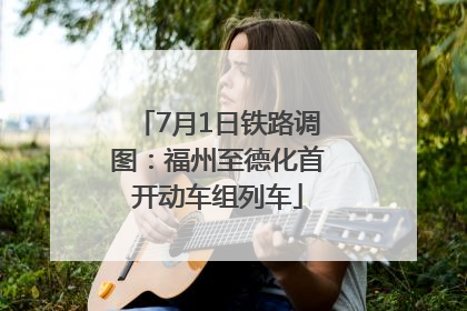 7月1日铁路调图：福州至德化首开动车组列车