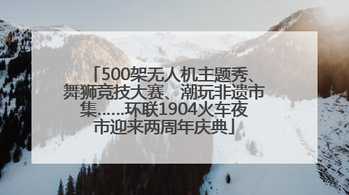 500架无人机主题秀、舞狮竞技大赛、潮玩非遗市集……环联1904火车夜市迎来两周年庆典