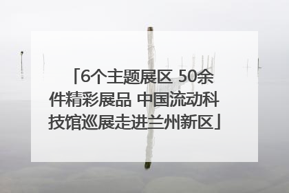 6个主题展区 50余件精彩展品 中国流动科技馆巡展走进兰州新区