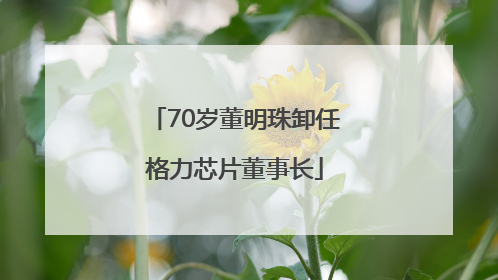 70岁董明珠卸任格力芯片董事长